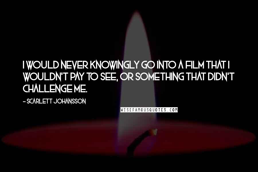 Scarlett Johansson Quotes: I would never knowingly go into a film that I wouldn't pay to see, or something that didn't challenge me.