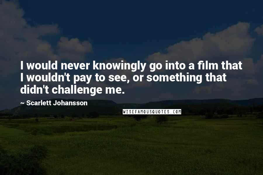 Scarlett Johansson Quotes: I would never knowingly go into a film that I wouldn't pay to see, or something that didn't challenge me.