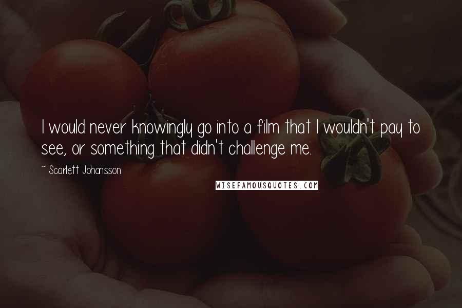 Scarlett Johansson Quotes: I would never knowingly go into a film that I wouldn't pay to see, or something that didn't challenge me.