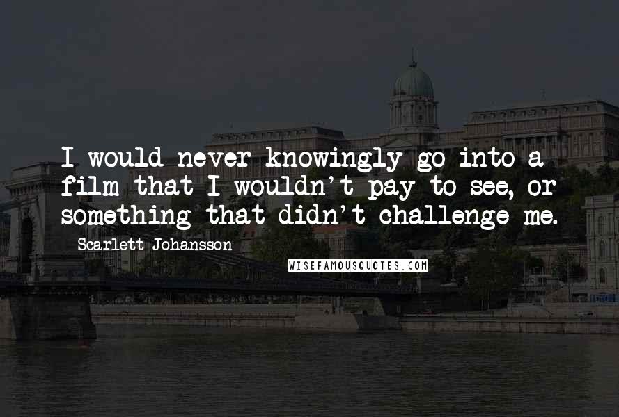 Scarlett Johansson Quotes: I would never knowingly go into a film that I wouldn't pay to see, or something that didn't challenge me.