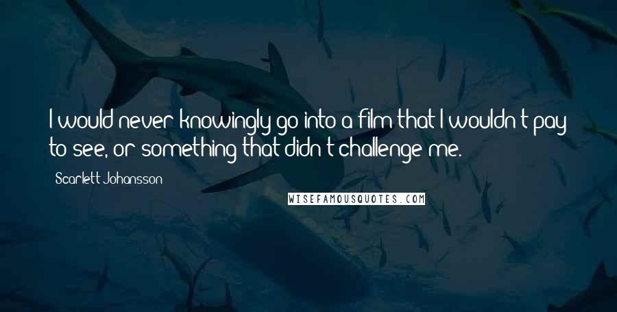 Scarlett Johansson Quotes: I would never knowingly go into a film that I wouldn't pay to see, or something that didn't challenge me.