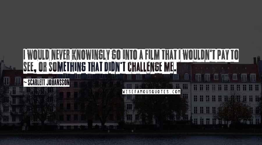 Scarlett Johansson Quotes: I would never knowingly go into a film that I wouldn't pay to see, or something that didn't challenge me.