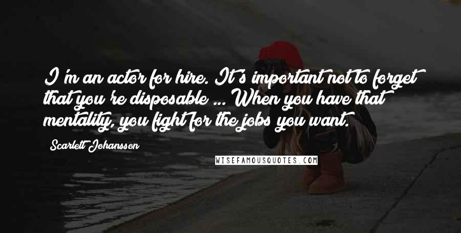 Scarlett Johansson Quotes: I'm an actor for hire. It's important not to forget that you're disposable ... When you have that mentality, you fight for the jobs you want.