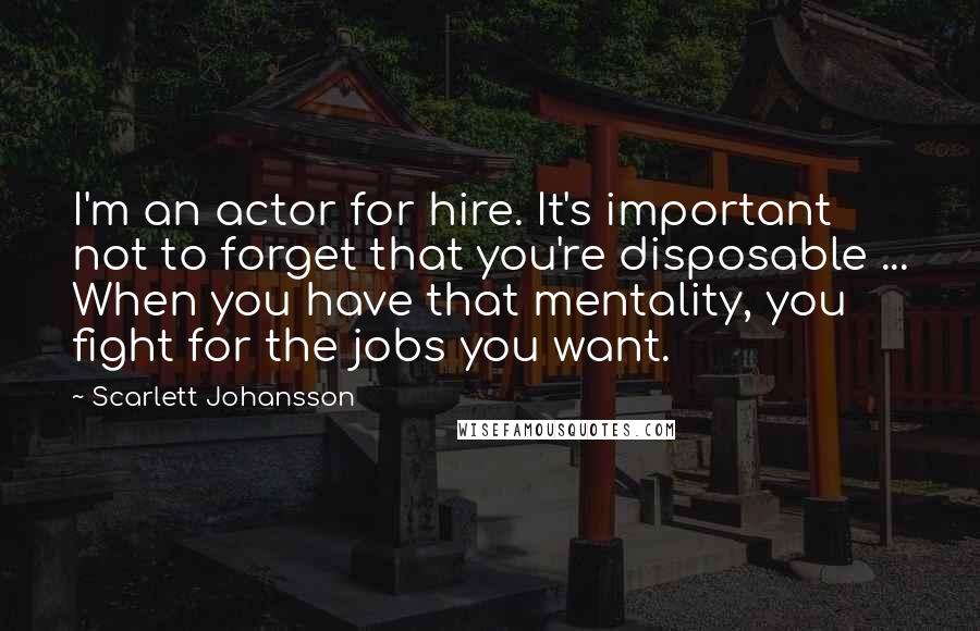 Scarlett Johansson Quotes: I'm an actor for hire. It's important not to forget that you're disposable ... When you have that mentality, you fight for the jobs you want.