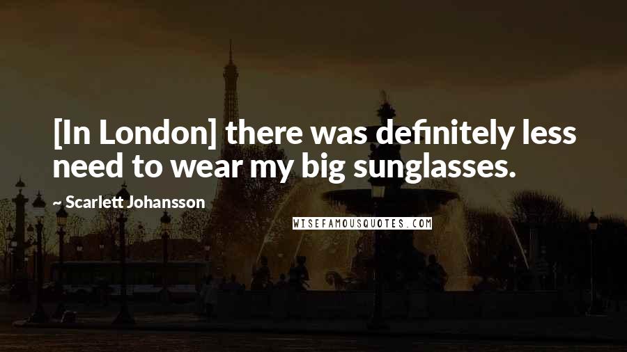 Scarlett Johansson Quotes: [In London] there was definitely less need to wear my big sunglasses.