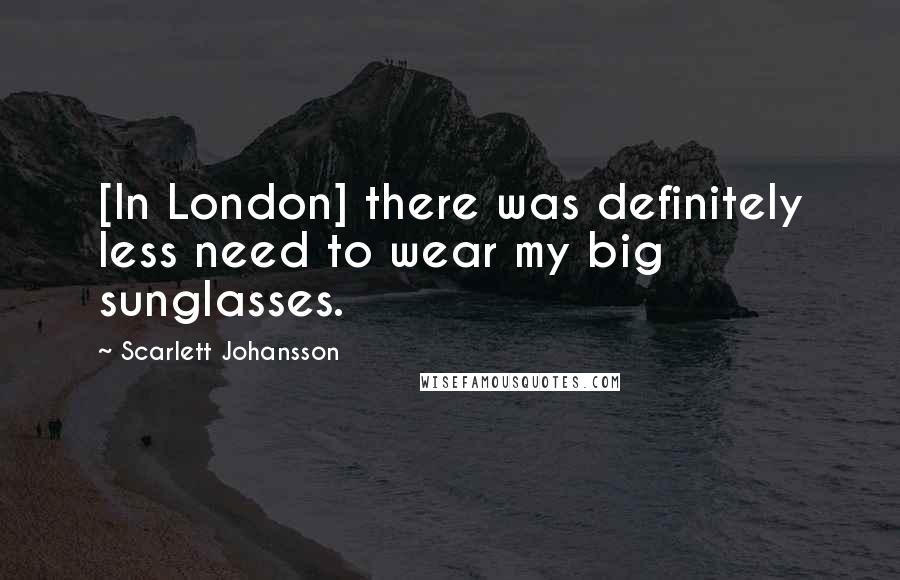 Scarlett Johansson Quotes: [In London] there was definitely less need to wear my big sunglasses.