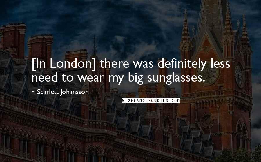 Scarlett Johansson Quotes: [In London] there was definitely less need to wear my big sunglasses.