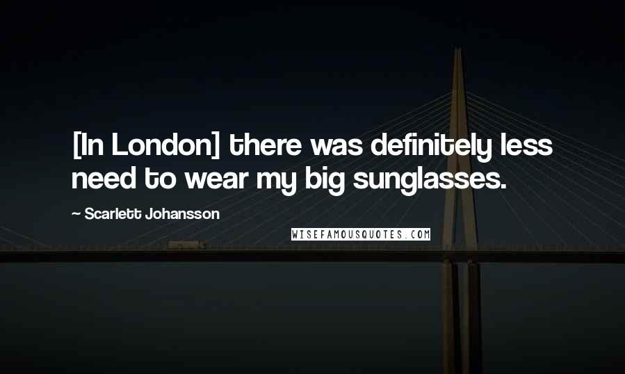 Scarlett Johansson Quotes: [In London] there was definitely less need to wear my big sunglasses.