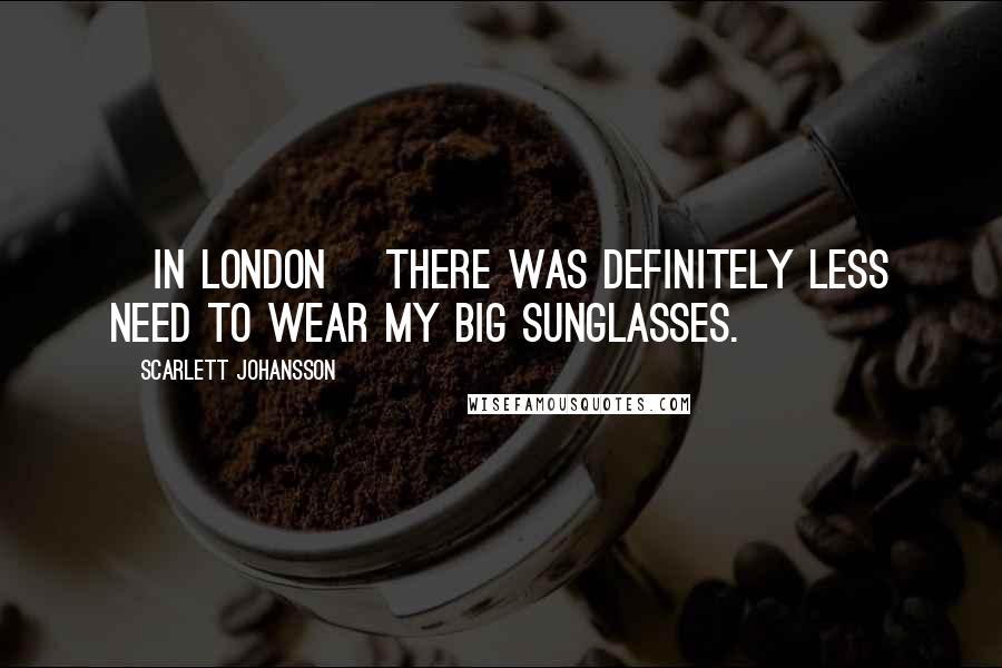 Scarlett Johansson Quotes: [In London] there was definitely less need to wear my big sunglasses.