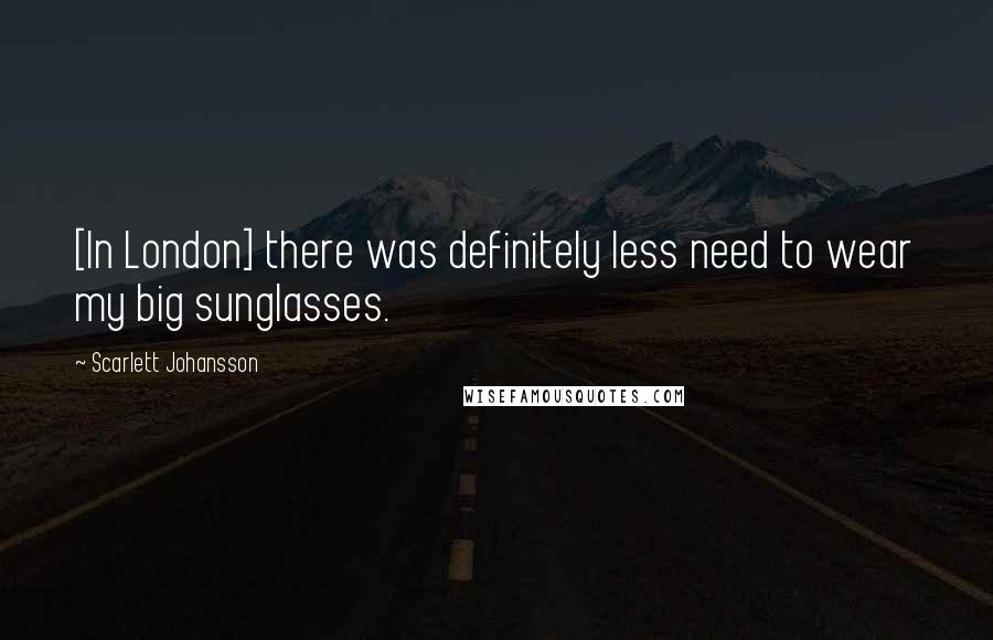 Scarlett Johansson Quotes: [In London] there was definitely less need to wear my big sunglasses.