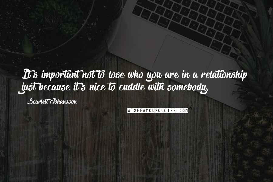 Scarlett Johansson Quotes: It's important not to lose who you are in a relationship just because it's nice to cuddle with somebody.