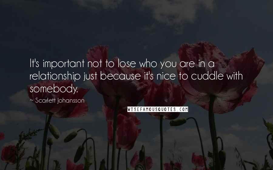 Scarlett Johansson Quotes: It's important not to lose who you are in a relationship just because it's nice to cuddle with somebody.