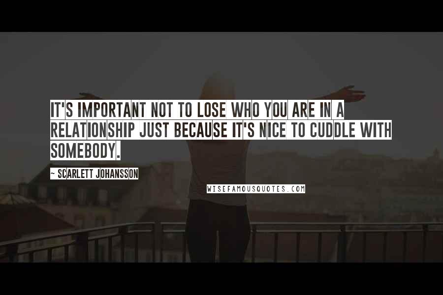 Scarlett Johansson Quotes: It's important not to lose who you are in a relationship just because it's nice to cuddle with somebody.