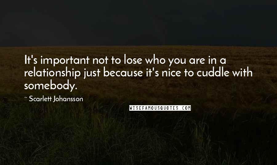 Scarlett Johansson Quotes: It's important not to lose who you are in a relationship just because it's nice to cuddle with somebody.