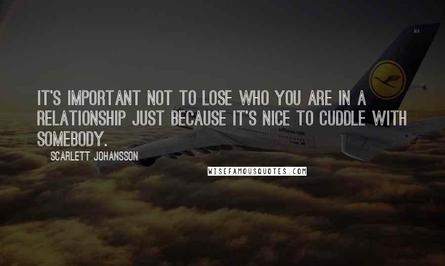 Scarlett Johansson Quotes: It's important not to lose who you are in a relationship just because it's nice to cuddle with somebody.