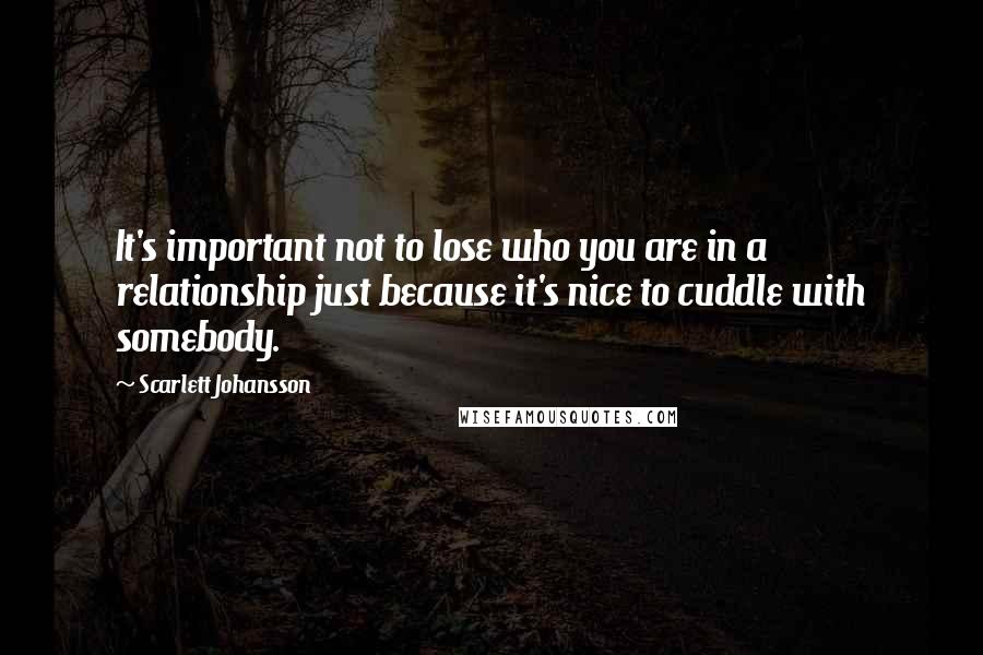 Scarlett Johansson Quotes: It's important not to lose who you are in a relationship just because it's nice to cuddle with somebody.