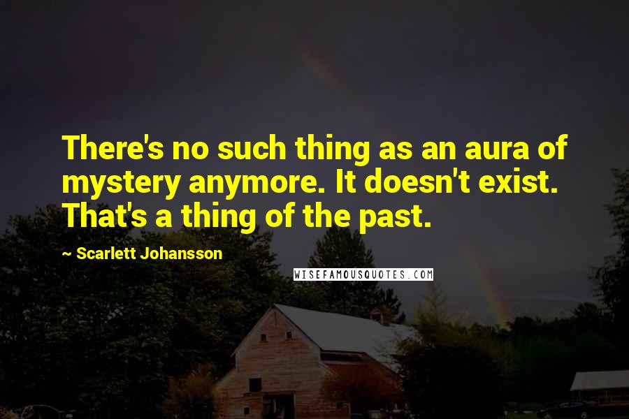 Scarlett Johansson Quotes: There's no such thing as an aura of mystery anymore. It doesn't exist. That's a thing of the past.