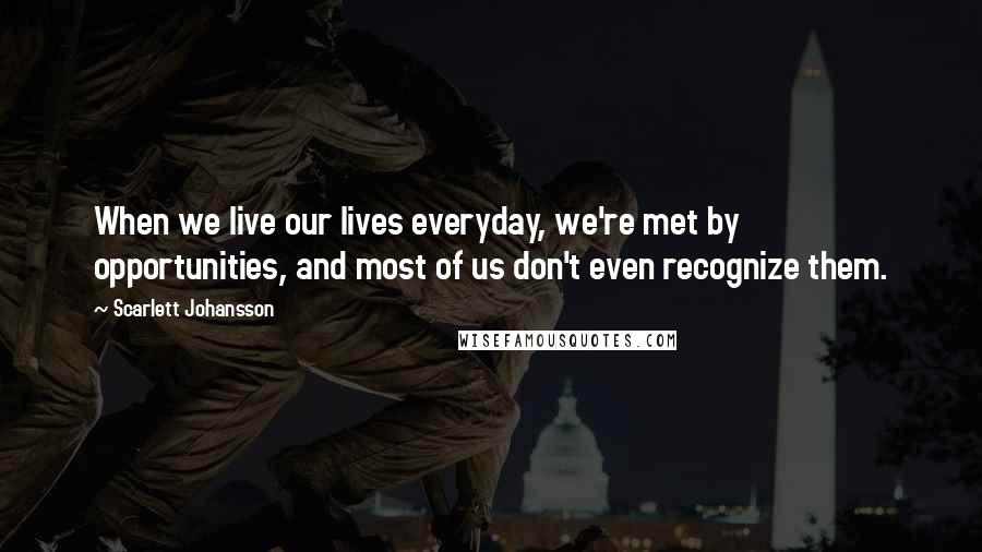 Scarlett Johansson Quotes: When we live our lives everyday, we're met by opportunities, and most of us don't even recognize them.