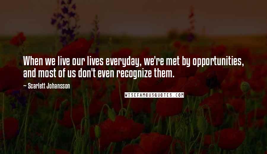 Scarlett Johansson Quotes: When we live our lives everyday, we're met by opportunities, and most of us don't even recognize them.