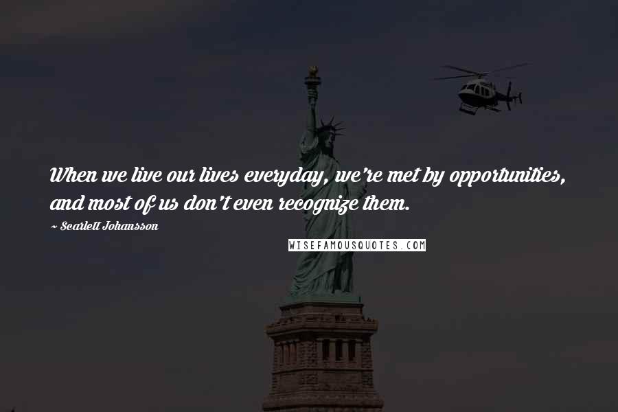 Scarlett Johansson Quotes: When we live our lives everyday, we're met by opportunities, and most of us don't even recognize them.