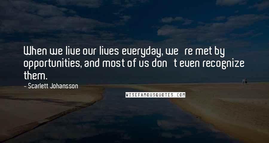 Scarlett Johansson Quotes: When we live our lives everyday, we're met by opportunities, and most of us don't even recognize them.