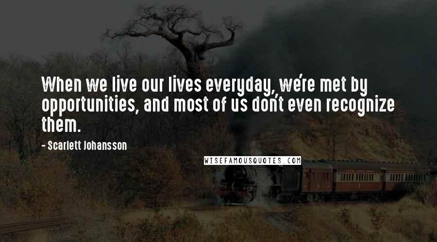 Scarlett Johansson Quotes: When we live our lives everyday, we're met by opportunities, and most of us don't even recognize them.