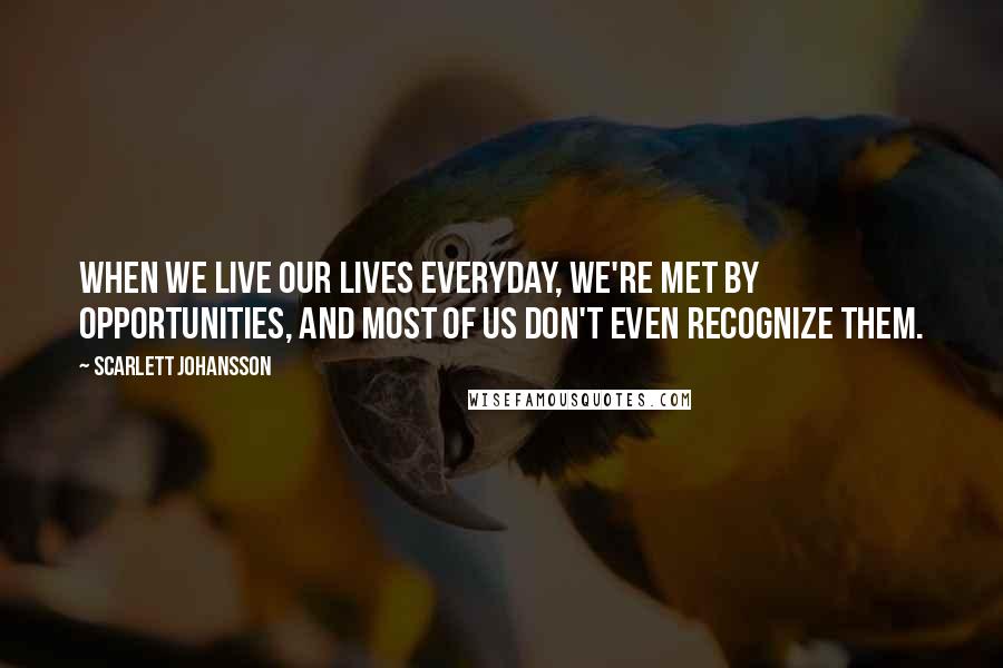 Scarlett Johansson Quotes: When we live our lives everyday, we're met by opportunities, and most of us don't even recognize them.