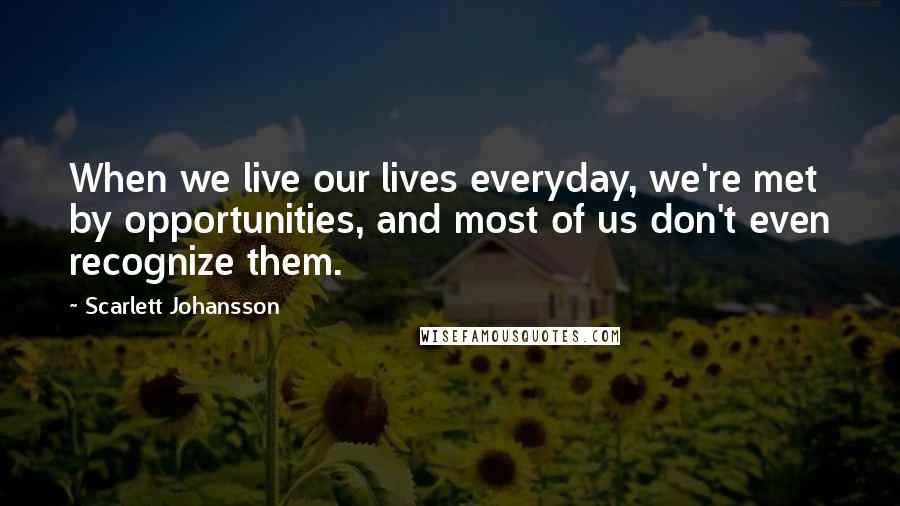 Scarlett Johansson Quotes: When we live our lives everyday, we're met by opportunities, and most of us don't even recognize them.