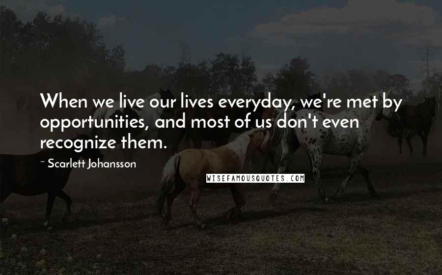 Scarlett Johansson Quotes: When we live our lives everyday, we're met by opportunities, and most of us don't even recognize them.