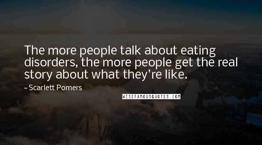 Scarlett Pomers Quotes: The more people talk about eating disorders, the more people get the real story about what they're like.