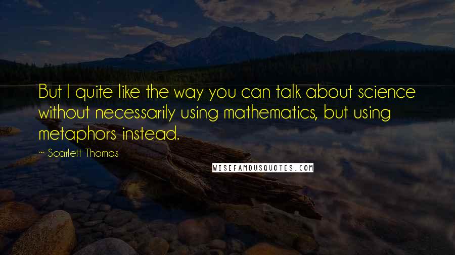 Scarlett Thomas Quotes: But I quite like the way you can talk about science without necessarily using mathematics, but using metaphors instead.