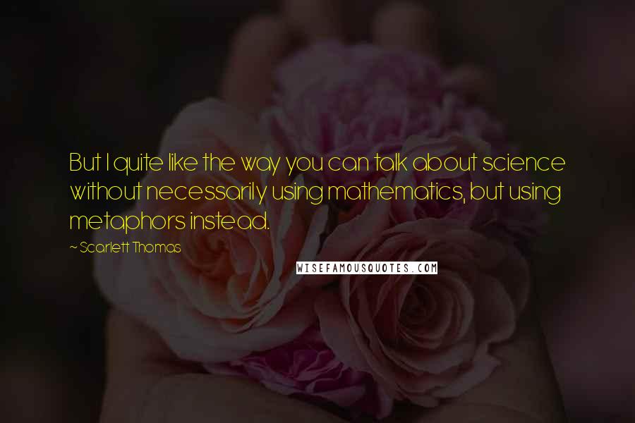 Scarlett Thomas Quotes: But I quite like the way you can talk about science without necessarily using mathematics, but using metaphors instead.