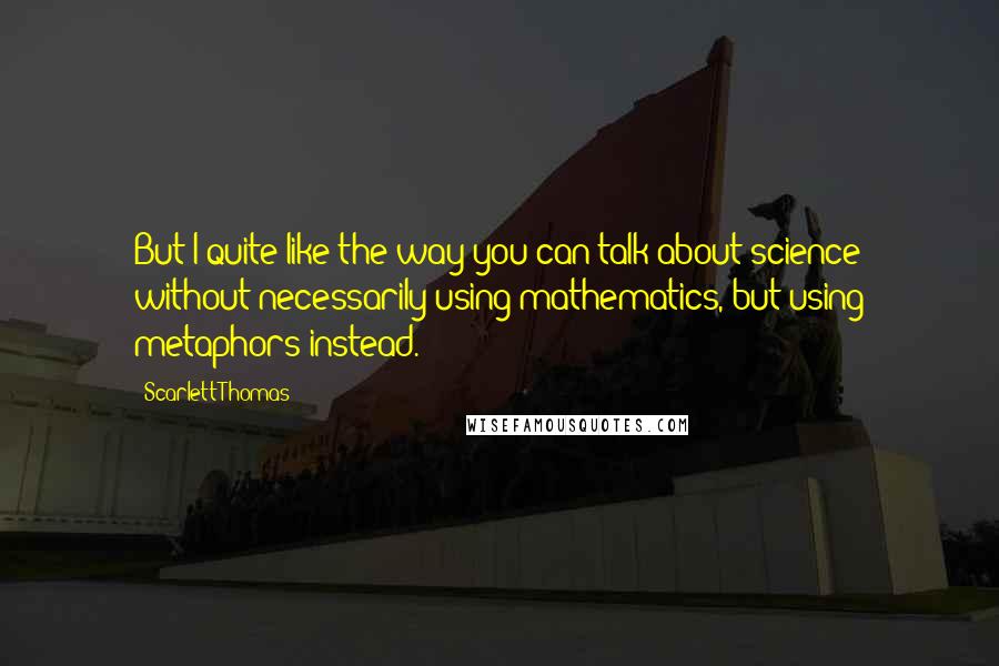 Scarlett Thomas Quotes: But I quite like the way you can talk about science without necessarily using mathematics, but using metaphors instead.