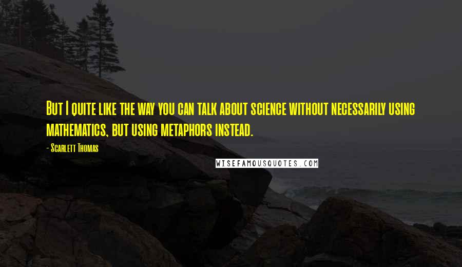 Scarlett Thomas Quotes: But I quite like the way you can talk about science without necessarily using mathematics, but using metaphors instead.