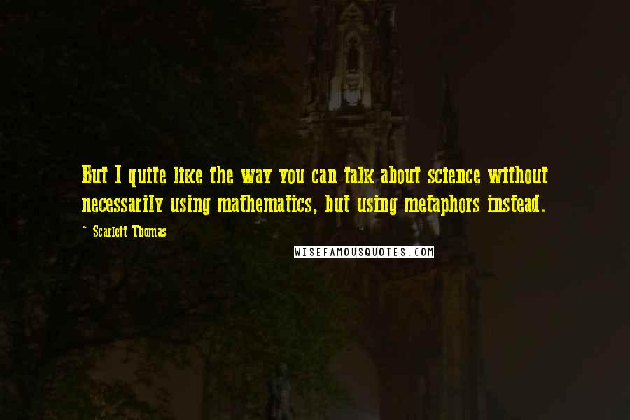 Scarlett Thomas Quotes: But I quite like the way you can talk about science without necessarily using mathematics, but using metaphors instead.