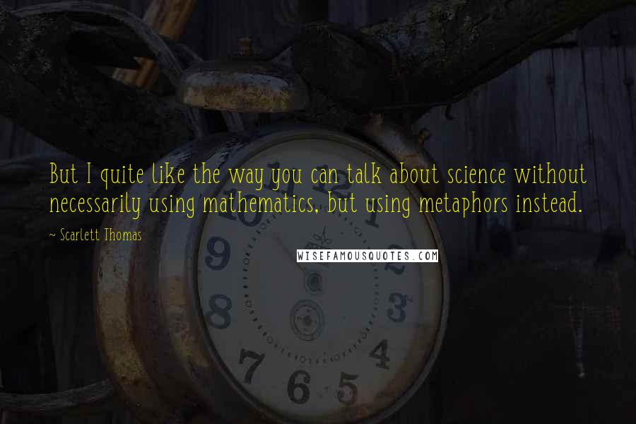 Scarlett Thomas Quotes: But I quite like the way you can talk about science without necessarily using mathematics, but using metaphors instead.