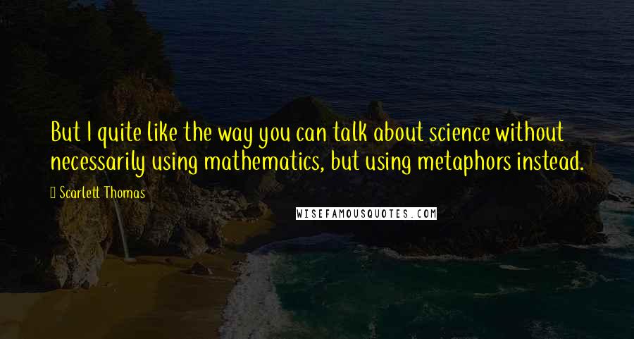 Scarlett Thomas Quotes: But I quite like the way you can talk about science without necessarily using mathematics, but using metaphors instead.