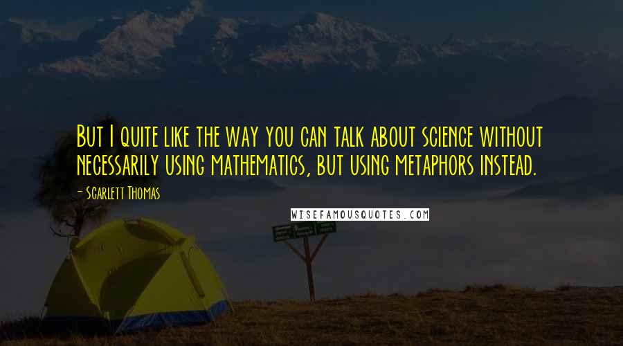 Scarlett Thomas Quotes: But I quite like the way you can talk about science without necessarily using mathematics, but using metaphors instead.