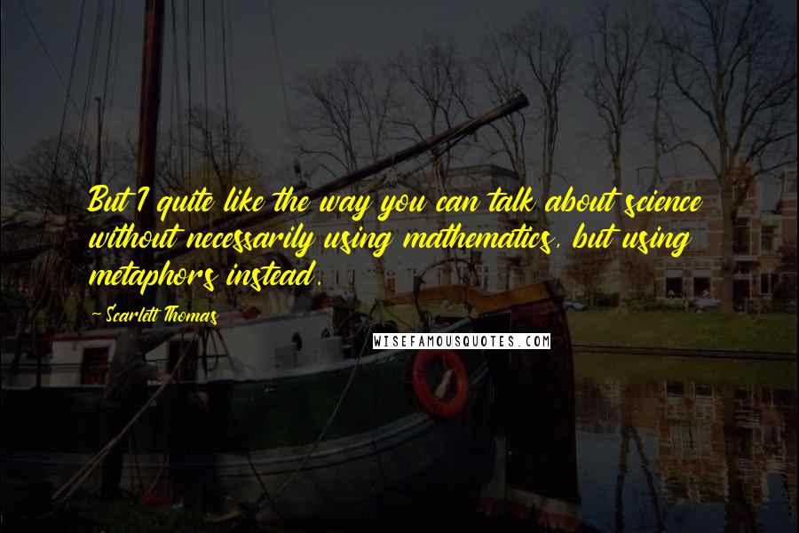 Scarlett Thomas Quotes: But I quite like the way you can talk about science without necessarily using mathematics, but using metaphors instead.