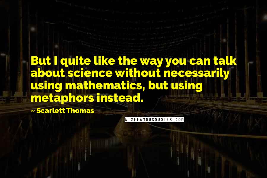 Scarlett Thomas Quotes: But I quite like the way you can talk about science without necessarily using mathematics, but using metaphors instead.