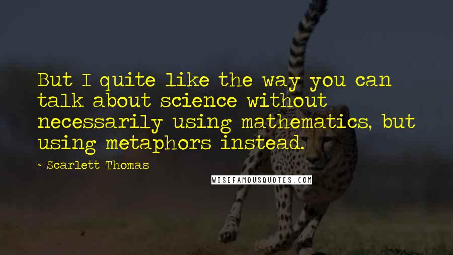Scarlett Thomas Quotes: But I quite like the way you can talk about science without necessarily using mathematics, but using metaphors instead.