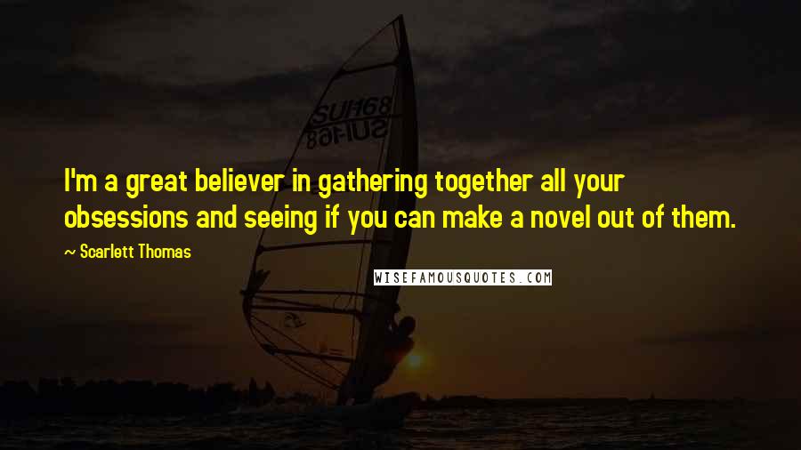 Scarlett Thomas Quotes: I'm a great believer in gathering together all your obsessions and seeing if you can make a novel out of them.