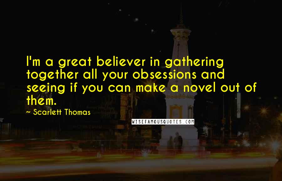 Scarlett Thomas Quotes: I'm a great believer in gathering together all your obsessions and seeing if you can make a novel out of them.