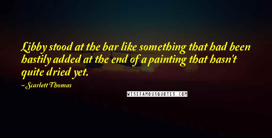 Scarlett Thomas Quotes: Libby stood at the bar like something that had been hastily added at the end of a painting that hasn't quite dried yet.