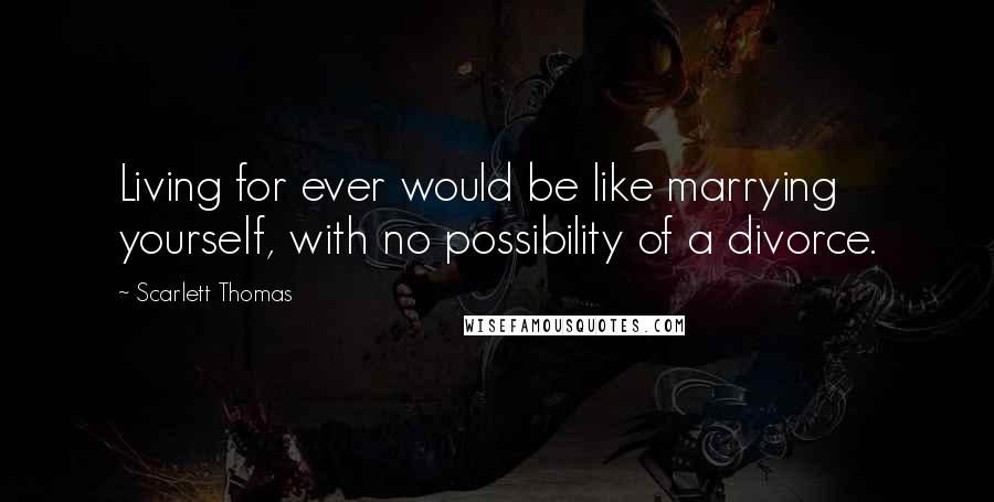 Scarlett Thomas Quotes: Living for ever would be like marrying yourself, with no possibility of a divorce.