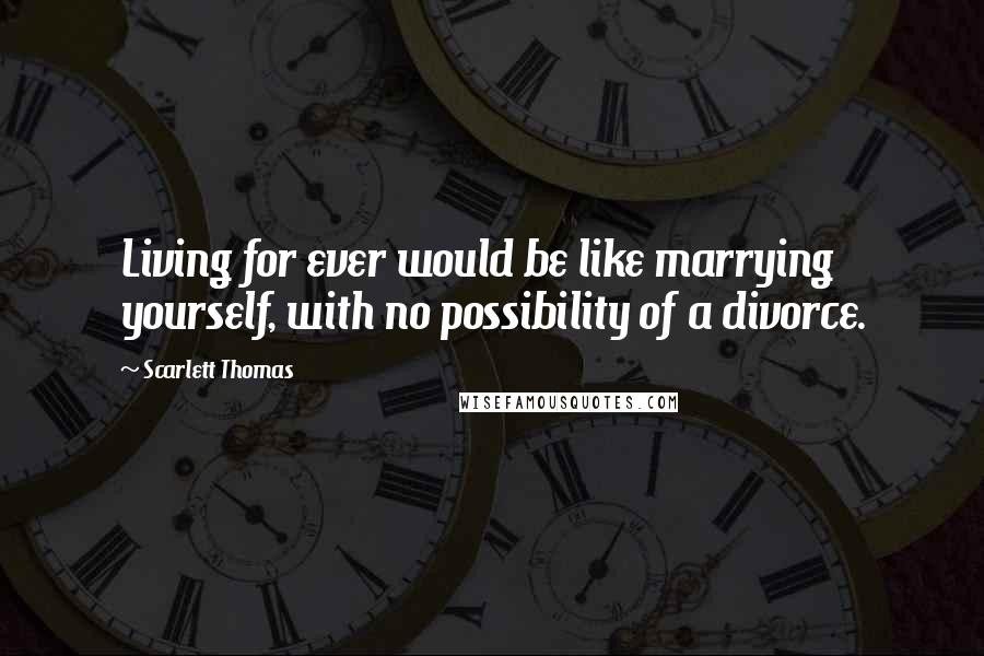 Scarlett Thomas Quotes: Living for ever would be like marrying yourself, with no possibility of a divorce.