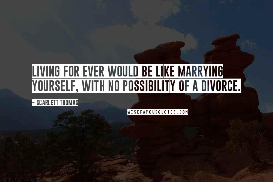 Scarlett Thomas Quotes: Living for ever would be like marrying yourself, with no possibility of a divorce.