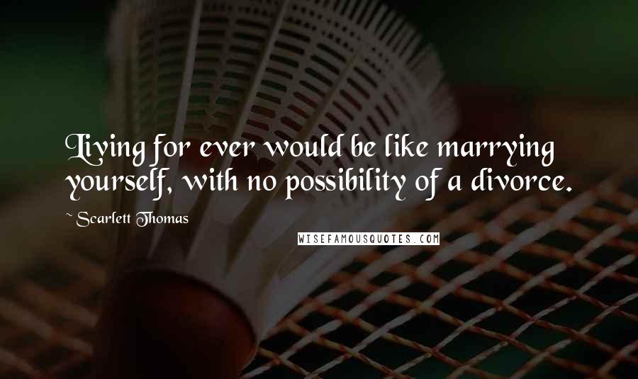 Scarlett Thomas Quotes: Living for ever would be like marrying yourself, with no possibility of a divorce.