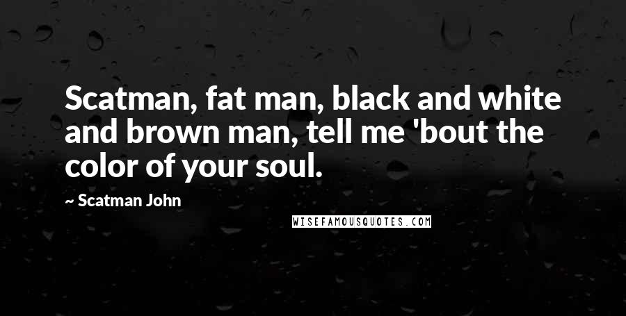 Scatman John Quotes: Scatman, fat man, black and white and brown man, tell me 'bout the color of your soul.