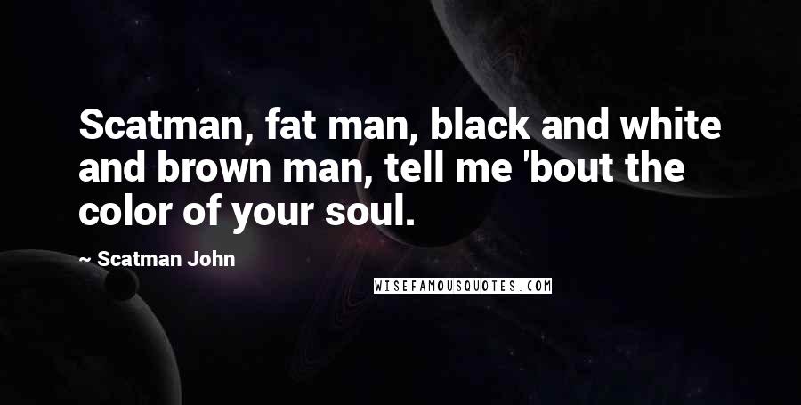 Scatman John Quotes: Scatman, fat man, black and white and brown man, tell me 'bout the color of your soul.